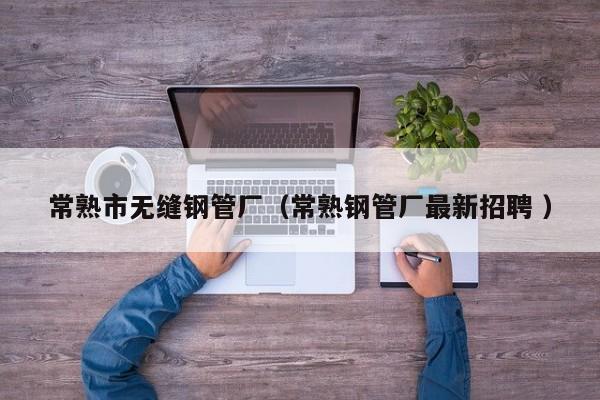 常熟市無縫鋼管廠（常熟鋼管廠最新招聘 ）