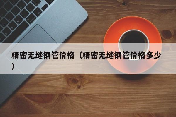 精密無縫鋼管價格（精密無縫鋼管價格多少 ）
